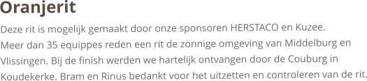OranjeritDeze rit is mogelijk gemaakt door onze sponsoren HERSTACO en Kuzee.Meer dan 35 equippes reden een rit de zonnige omgeving van Middelburg en Vlissingen. Bij de finish werden we hartelijk ontvangen door de Couburg in Koudekerke. Bram en Rinus bedankt voor het uitzetten en controleren van de rit. 