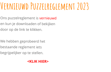Vernieuwd Puzzelreglement 2023 Ons puzzelreglement is vernieuwd en kun je downloaden of bekijken door op de link te klikken.  We hebben geprobeerd het bestaande reglement iets begrijpelijker op te stellen.                               <KLIK HIER>