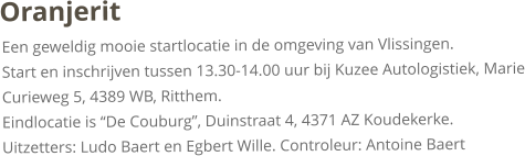 OranjeritEen geweldig mooie startlocatie in de omgeving van Vlissingen. Start en inschrijven tussen 13.30-14.00 uur bij Kuzee Autologistiek, Marie Curieweg 5, 4389 WB, Ritthem. Eindlocatie is “De Couburg”, Duinstraat 4, 4371 AZ Koudekerke.Uitzetters: Ludo Baert en Egbert Wille. Controleur: Antoine Baert
