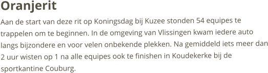 OranjeritAan de start van deze rit op Koningsdag bij Kuzee stonden 54 equipes te trappelen om te beginnen. In de omgeving van Vlissingen kwam iedere auto langs bijzondere en voor velen onbekende plekken. Na gemiddeld iets meer dan 2 uur wisten op 1 na alle equipes ook te finishen in Koudekerke bij de sportkantine Couburg. 