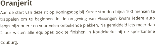 Oranjerit   Aan de start van deze rit op Koningsdag bij Kuzee stonden bijna 100 mensen te trappelen om te beginnen. In de omgeving van Vlissingen kwam iedere auto langs bijzondere en voor velen onbekende plekken. Na gemiddeld iets meer dan 2 uur wisten alle equippes ook te finishen in Koudekerke bij de sportkantine Couburg.    