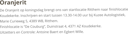 OranjeritDe Oranjerit op koningsdag brengt ons van startlocatie Ritthem naar finishlocatie Koudekerke. Inschrijven en start tussen 13.30-14.00 uur bij Kuzee Autologistiek, Marie Curieweg 5, 4389 WB, Ritthem. Finishlocatie is “De Couburg”, Duinstraat 4, 4371 AZ Koudekerke.Uitzetters en Controle: Antoine Baert en Egbert Wille.