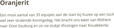 OranjeritEen mooi aantal van 35 equipes aan de start bij Kuzee op een toch wel zeer stralende Koningsdag. Het bracht ons weer van Ritthem naar Oost-Souburg en zo via stukje Vlissingen naar Koudekerke.