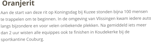 OranjeritAan de start van deze rit op Koningsdag bij Kuzee stonden bijna 100 mensen te trappelen om te beginnen. In de omgeving van Vlissingen kwam iedere auto langs bijzondere en voor velen onbekende plekken. Na gemiddeld iets meer dan 2 uur wisten alle equippes ook te finishen in Koudekerke bij de sportkantine Couburg. 